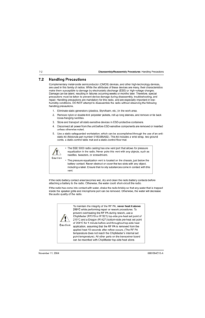 Page 84November 11, 20046881094C12-A
7-2Disassembly/Reassembly Procedures: Handling Precautions
7.2 Handling Precautions
Complementary metal-oxide semiconductor (CMOS) devices, and other high-technology devices, 
are used in this family of radios. While the attributes of these devices are many, their characteristics 
make them susceptible to damage by electrostatic discharge (ESD) or high-voltage charges. 
Damage can be latent, resulting in failures occurring weeks or months later. Therefore, special...