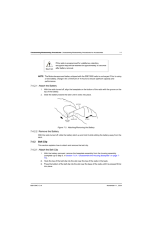 Page 896881094C12-ANovember 11, 2004
Disassembly/Reassembly Procedures: Disassembly/Reassembly Procedures for Accessories 7-7
NOTE:The Motorola-approved battery shipped with the SSE 5000 radio is uncharged. Prior to using 
a new battery, charge it for a minimum of 16 hours to ensure optimum capacity and 
performance.
7.4.2.1  Attach the Battery
1. With the radio turned off, align the baseplate on the bottom of the radio with the groove on the 
top of the battery.
2. Slide the battery toward the latch until it...