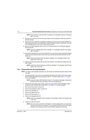 Page 96November 11, 20046881094C12-A
7-14Disassembly/Reassembly Procedures: Disassembly Procedures for SSE 5000 Radio
NOTE:Inspect the RF contact seal (25) for damage. If it is damaged, discard it and replace 
with a new seal.
8. Remove the control top (40) from the back chassis (13) by pulling the control top away from 
the back chassis.
9. Remove the LCD module (41) by lifting the module away from the LCD module bracket (21), 
while feeding the 20-pin LCD module flex connector through the hole in the bracket....