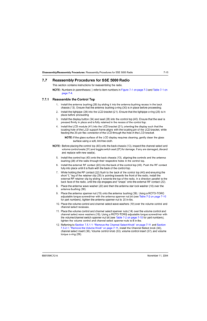 Page 976881094C12-ANovember 11, 2004
Disassembly/Reassembly Procedures: Reassembly Procedures for SSE 5000 Radio 7-15
7.7 Reassembly Procedures for SSE 5000 Radio
This section contains instructions for reassembling the radio.
NOTE:Numbers in parentheses ( ) refer to item numbers in Figure 7-1 on page 7-3 and Table 7-1 on 
page 7-4.
7.7.1 Reassemble the Control Top
1. Install the antenna bushing (38) by sliding it into the antenna bushing recess in the back 
chassis (13). Ensure that the antenna bushing o-ring...