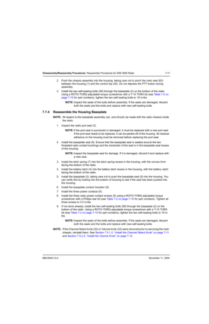 Page 996881094C12-ANovember 11, 2004
Disassembly/Reassembly Procedures: Reassembly Procedures for SSE 5000 Radio 7-17
2. Push the chassis assembly into the housing, taking care not to pinch the main seal (63) 
between the housing (1) and the control top (40). Do not depress the PTT button during 
assembly.
3. Install the two self-sealing bolts (59) through the baseplate (2) on the bottom of the radio. 
Using a ROTO-TORQ adjustable torque screwdriver with a T-10 TORX bit (see Table 7-2 on 
page 7-10 for part...