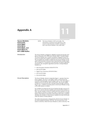 Page 139 Appendix A- 1
Appendix A
11
Secure Modules: 
NTN7279A, 
NTN7280A, 
NTN7281A, 
NTN7282A, and 
NTN7283A for 
MTS 2000 RadiosNOTE:The Secure Module is NOT serviceable. The 
information contained in this appendix is only 
meant to help determine whether a problem is 
due to the Secure Module or the radio itself.
IntroductionThe Secure Module is designed to digitally encrypt and decrypt voice 
data in Motorola’s MTS 2000 Series Handie-Talkie™ Portable Radios. 
The Secure Module uses a custom encryption...