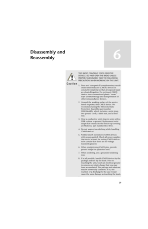 Page 5129
Disassembly and 
Reassembly
6
!
C a u t i o n
THIS RADIO CONTAINS STATIC-SENSITIVE 
DEVICES. DO NOT OPEN THE RADIO UNLESS 
PROPERLY GROUNDED. TAKE THE FOLLOWING 
PRECAUTIONS WHEN WORKING ON THIS UNIT.
1. Store and transport all complementary metal-
oxide semiconductor (CMOS) devices in 
conductive material so that all exposed leads 
are shorted together. Do not insert CMOS 
devices into conventional plastic “snow” 
trays used for storage and transportation of 
other semiconductor devices.
2. Ground...