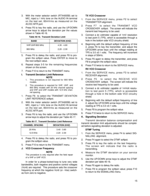 Page 243. With the meter selector switch (RTX4005B) set to
MIC, inject a 1 kHz tone on the AUDIO IN terminal
on the test set, 80mVrms as measured on the
AC/DC MTR port.
4. Press F6 to key the radio, and use the UP/DOWN
arrow keys to adjust the deviation per the values
shown in Table 40-16.
5. Press F6 to dekey the radio, and press F8 to pro-
gram the softpot value. Press ENTER to move to
the next softpot value.
6. Repeat steps 3-5 for the remaining frequencies
shown on the screen.
7. Press F10 to return to the...