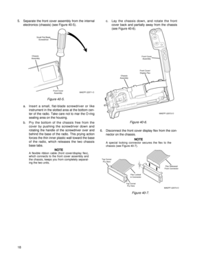 Page 275. Separate the front cover assembly from the internal
electronics (chassis) (see Figure 40-5).
a. Insert a small, flat-blade screwdriver or like
instrument in the slotted area at the bottom cen-
ter of the radio. Take care not to mar the O-ring
sealing area on the housing.
b. Pry the bottom of the chassis free from the
cover by pushing the screwdriver down and
rotating the handle of the screwdriver over and
behind the base of the radio. This prying action
forces the thin inner plastic wall toward the...