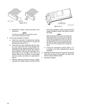 Page 31d. Reinstall the rubber controls top seal on the
control top.
NOTE
Two tabs are provided in the emergency button
area to help hold the seal in place.
6. Front Cover Assembly to Chassis
a. Install the contoured O-ring/antenna bushing
seal around the antenna and in the groove 
provided (see Figure 40-15).
b. Orient the front cover assembly with the chas-
sis, and insert the front cover/display flex
connector into the locking connector of the con-
troller board (refer back to Figure 40-6). Secure
the...