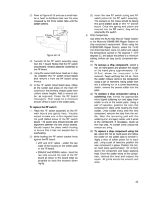 Page 34(2) Refer to Figure 40-16 and use a small heat-
focus head to distribute heat over the area
occupied by the three solder tabs until the
solder softens.
(3) Carefully lift the RF switch assembly away
from the rf board. Notice that the RF switch
circuit board remains attached (soldered) to
the RF board.
(4) Using the same heat-focus head as in step
(3), unsolder the RF switch circuit board
and remove it from the RF board using 
forceps.
(5) In the RF switch circuit board area, reflow
all the solder pad...