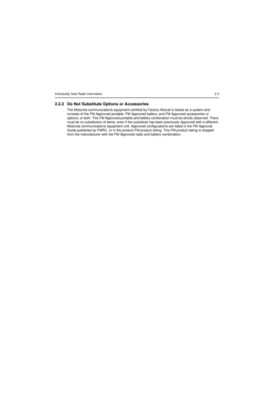 Page 19Intrinsically Safe Radio Information2-3
2.2.3 Do Not Substitute Options or Accessories
The Motorola communications equipment certified by Factory Mutual is tested as a system and 
consists of the FM Approved portable, FM Approved battery, and FM Approved accessories or 
options, or both. This FM Approved portable and battery combination must be strictly observed. There 
must be no substitution of items, even if the substitute has been previously Approved with a different 
Motorola communications...