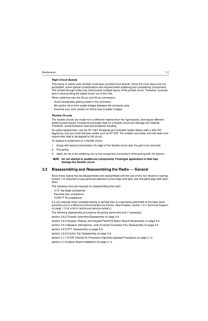 Page 23Maintenance3-3
Rigid Circuit Boards
This family of radios uses bonded, multi-layer, printed circuit boards. Since the inner layers are not 
accessible, some special considerations are required when soldering and unsoldering components. 
The printed-through holes may interconnect multiple layers of the printed circuit. Therefore, exercise 
care to avoid pulling the plated circuit out of the hole.
When soldering near the 20-pin and 40-pin connectors: 
lAvoid accidentally getting solder in the connector....