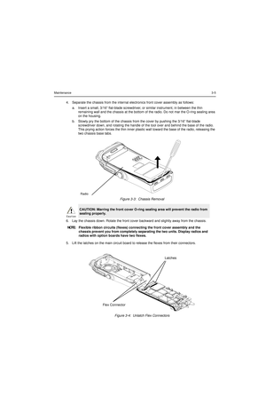 Page 25Maintenance3-5
4. Separate the chassis from the internal electronics front cover assembly as follows:
a. Insert a small, 3/16” flat-blade screwdriver, or similar instrument, in between the thin 
remaining wall and the chassis at the bottom of the radio. Do not mar the O-ring sealing area 
on the housing.
b. Slowly pry the bottom of the chassis from the cover by pushing the 3/16” flat-blade 
screwdriver down, and rotating the handle of the tool over and behind the base of the radio. 
This prying action...