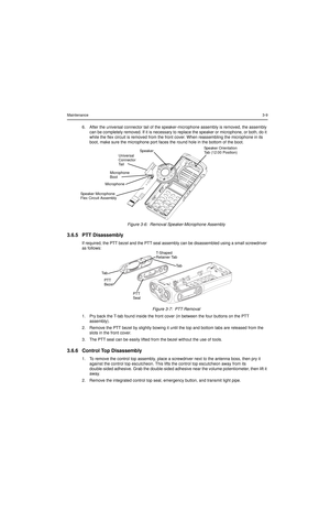 Page 29Maintenance3-9
6. After the universal connector tail of the speaker-microphone assembly is removed, the assembly 
can be completely removed. If it is necessary to replace the speaker or microphone, or both, do it 
while the flex circuit is removed from the front cover. When reassembling the microphone in its 
boot, make sure the microphone port faces the round hole in the bottom of the boot.
Figure 3-6:  Removal Speaker-Microphone Assembly
3.6.5 PTT Disassembly
If required, the PTT bezel and the PTT seal...