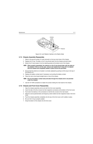 Page 31Maintenance3-11
Figure 3-8: Lock Retainer Catches to the Radio’s Body
3.7.5 Chassis Assembly Reassembly
1. Slide on the ground contact (if it was removed) on the top corner boss of the chassis. 
2. Replace the O-ring. The tabs on the O-ring should reach into the chassis and point down.
3. Stretch the O-ring to place it into the retaining pocket at the bottom end of the chassis.
4. Ensure that the antenna nut insulator is correctly replaced by pushing it all the way to the top of 
the antenna nut.
5....