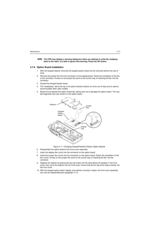 Page 33Maintenance3-13
3.7.8 Option Board Installation
1. With the keypad retainer removed the keypad backer board can be removed without the use of 
tools.
2. Remove the jumper flex from the connector on the keypad board. Notice the orientation of the flex 
to the connector. Arrows on the jumper flex point to the correct way of inserting the flex into the 
connector.
3. Discard the keypad backer board.
4. The “breakaway” tab at the top of all option boards contains an extra row of keys and is used to...