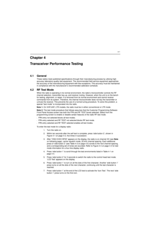 Page 414-1
Chapter 4
Transceiver Performance Testing
4.1 General
These radios meet published specifications through their manufacturing process by utilizing high 
accuracy laboratory-quality test equipment. The recommended field service equipment approaches 
the accuracy of the manufacturing equipment with few exceptions. This accuracy must be maintained 
in compliance with the manufacturer’s recommended calibration schedule.
4.2 RF Test Mode
When the radio is operating in its normal environment, the radio’s...