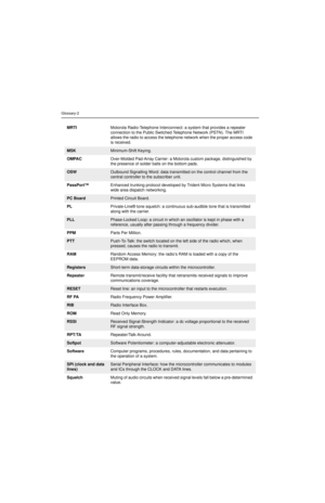 Page 92Glossary-2
MRTIMotorola Radio-Telephone Interconnect: a system that provides a repeater 
connection to the Public Switched Telephone Network (PSTN). The MRTI 
allows the radio to access the telephone network when the proper access code 
is received.
MSKMinimum-Shift Keying.
OMPACOver-Molded Pad-Array Carrier: a Motorola custom package, distinguished by 
the presence of solder balls on the bottom pads.
OSWOutbound Signalling Word: data transmitted on the control channel from the 
central controller to the...