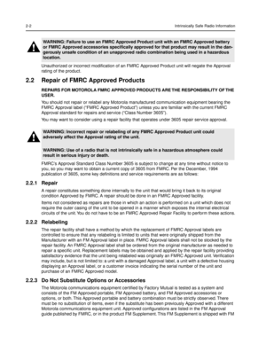 Page 162-2Intrinsically Safe Radio Information
Unauthorized or incorrect modiÞcation of an FMRC Approved Product unit will negate the Approval 
rating of the product.
2.2 Repair of FMRC Approved Products
REPAIRS FOR MOTOROLA FMRC APPROVED PRODUCTS ARE THE RESPONSIBILITY OF THE 
USER.
You should not repair or relabel any Motorola manufactured communication equipment bearing the 
FMRC Approval label (ÒFMRC Approved ProductÓ) unless you are familiar with the current FMRC 
Approval standard for repairs and service...