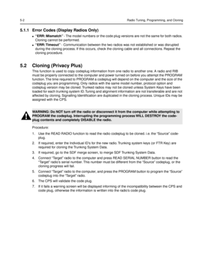 Page 325-2Radio Tuning, Programming, and Cloning
5.1.1 Error Codes (Display Radios Only)
lÒERR: MismatchÓ - The model numbers or the code plug versions are not the same for both radios. 
Cloning cannot be performed.
lÒERR: TimeoutÓ - Communication between the two radios was not established or was disrupted 
during the cloning process. If this occurs, check the cloning cable and all connections. Repeat the 
cloning procedure.
5.2 Cloning (Privacy Plus)
This function is used to copy codeplug information from one...