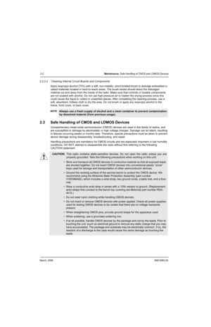 Page 22March, 20066881096C38
2-2Maintenance: Safe Handling of CMOS and LDMOS Devices
2.2.2.2  Cleaning Internal Circuit Boards and Components
Apply Isopropyl alcohol (70%) with a stiff, non-metallic, short-bristled brush to dislodge embedded or 
caked materials located in hard-to-reach areas. The brush stroke should direct the dislodged 
material out and away from the inside of the radio. Make sure that controls or tunable components 
are not soaked with alcohol. Do not use high-pressure air to hasten the...