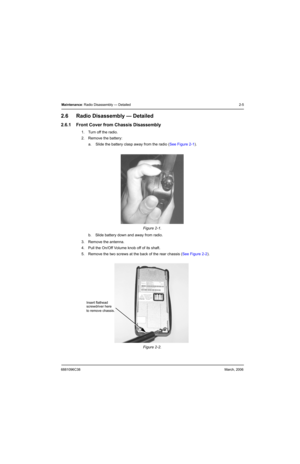 Page 256881096C38March, 2006
Maintenance: Radio Disassembly — Detailed 2-5
2.6 Radio Disassembly — Detailed
2.6.1 Front Cover from Chassis Disassembly
1. Turn off the radio.
2. Remove the battery:
a. Slide the battery clasp away from the radio (See Figure 2-1).
b. Slide battery down and away from radio.
3. Remove the antenna.
4. Pull the On/Off Volume knob off of its shaft.
5. Remove the two screws at the back of the rear chassis (See Figure 2-2). Figure 2-1.  
Figure 2-2.  
Insert flathead
to remove chassis....