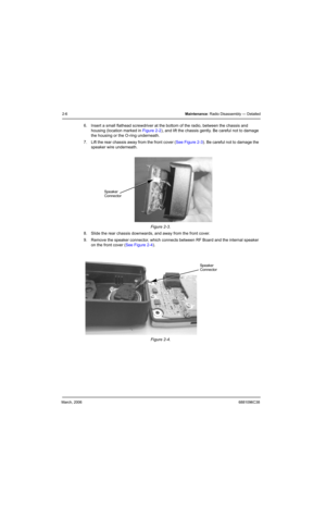 Page 26March, 20066881096C38
2-6Maintenance: Radio Disassembly — Detailed
6. Insert a small flathead screwdriver at the bottom of the radio, between the chassis and 
housing (location marked in Figure 2-2), and lift the chassis gently. Be careful not to damage 
the housing or the O-ring underneath.
7. Lift the rear chassis away from the front cover (See Figure 2-3). Be careful not to damage the 
speaker wire underneath.
8. Slide the rear chassis downwards, and away from the front cover.
9. Remove the speaker...