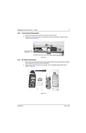 Page 276881096C38March, 2006
Maintenance: Radio Disassembly — Detailed 2-7
2.6.2 Control Board Disassembly
1. Remove the screws which hold the control board to the RF board.
2. Remove the control board which is connected to the RF board through a board-to-board 
connector (See Figure 2-5).
2.6.3 RF Board Disassembly
1. Remove the screws and the stud which hold the RF board to the rear diecast with the Phillips 
head screwdriver and socket wrench respectively.
2. Gently remove the RF board from rear diecast....