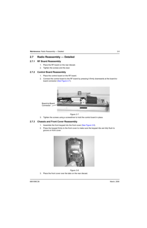 Page 296881096C38March, 2006
Maintenance: Radio Reassembly — Detailed 2-9
2.7 Radio Reassembly — Detailed
2.7.1 RF Board Reassembly
1. Place the RF board on the rear diecast.
2. Tighten the screws and the stud.
2.7.2 Control Board Reassembly
1. Place the control board on the RF board.
2. Connect the control board to the RF board by pressing it firmly downwards at the board-to-
board connector (See Figure 2-7).
3. Tighten the screws using a screwdriver to hold the control board in place.
2.7.3 Chassis and Front...