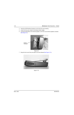 Page 30March, 20066881096C38
2-10Maintenance: Radio Reassembly — Detailed
4. Insert the On/Off shaft and antenna nut into the front cover opening.
5. Lower the front cover closed to the diecase bottom edges.
6. Connect the RF Board to the internal speaker on the front cover with the speaker connector 
(See Figure 2-9).
7. Snap the front cover firmly into place on the rear diecast (See Figure 2-10). Figure 2-9.  
Figure 2-10.  
Speaker
Connector 