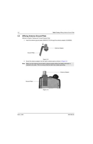 Page 40March, 20066881096C38
3-2Radio Tuning: Affixing Antenna Ground Plate
3.3 Affixing Antenna Ground Plate
(Strictly for Radio’s Testing and Tuning Purpose Only)
1. Insert the antenna ground plate (DSK001C719) through the antenna adaptor (HLN8262).
Figure 3-2.  
2. Screw the antenna adaptor into the radio’s antenna jack as shown in Figure 3-3.
 
Figure 3-3.   Note:
Make sure the antenna ground plate is placed properly before the battery eliminator is 
inserted to the radio. This is to ensure that the radio...
