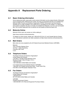 Page 101Appendix A Replacement Parts Ordering
A.1 Basic Ordering Information
Some replacement parts, spare parts, and/or product information can be ordered directly. While parts 
may be assigned with a Motorola part number, this does not guarantee that they are available from 
Motorola Radio Products and Solutions Organization (RPSO). Some parts may have become 
obsolete and no longer available in the market due to cancelations by the supplier. If no Motorola 
part number is assigned, the part is normally not...