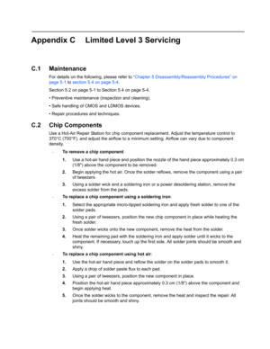 Page 105Appendix C Limited Level 3 Servicing
C.1 Maintenance
For details on the following, please refer to “Chapter 5 Disassembly/Reassembly Procedures” on 
page 5-1 to section 5.4 on page 5-4.
Section 5.2 on page 5-1 to Section 5.4 on page 5-4.
• Preventive maintenance (inspection and cleaning).
• Safe handling of CMOS and LDMOS devices.
• Repair procedures and techniques.
C.2 Chip Components
Use a Hot-Air Repair Station for chip component replacement. Adjust the temperature control to 
370°C (700°F), and...