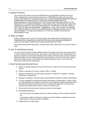 Page 16xviCommercial Warranty 
II. General Provisions
This warranty sets forth the full extent of MOTOROLAS responsibilities regarding the Product. 
Repair, replacement or refund of the purchase price, at MOTOROLAs option, is the exclusive 
remedy. THIS WARRANTY IS GIVEN IN LIEU OF ALL OTHER EXPRESS WARRANTIES. IMPLIED 
WARRANTIES, INCLUDING WITHOUT LIMITATION, IMPLIED WARRANTIES OF 
MERCHANTABILITY AND FITNESS FOR A PARTICULAR PURPOSE, ARE LIMITED TO THE 
DURATION OF THIS LIMITED WARRANTY. IN NO EVENT SHALL...