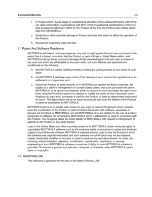 Page 17Commercial Warrantyxvii
I. A Product which, due to illegal or unauthorized alteration of the software/firmware in the Prod-
uct, does not function in accordance with MOTOROLA’s published specifications or the FCC 
type acceptance labeling in effect for the Product at the time the Product was initially distrib-
uted from MOTOROLA.
J. Scratches or other cosmetic damage to Product surfaces that does not affect the operation of 
the Product.
K. Normal and customary wear and tear.
VI. Patent And Software...