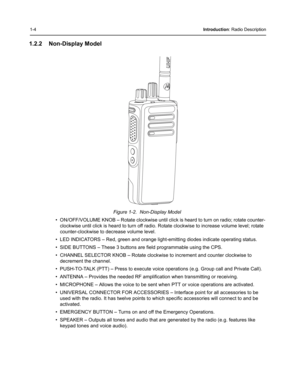 Page 221-4Introduction: Radio Description
1.2.2 Non-Display Model
Figure 1-2.  Non-Display Model
• ON/OFF/VOLUME KNOB – Rotate clockwise until click is heard to turn on radio; rotate counter-
clockwise until click is heard to turn off radio. Rotate clockwise to increase volume level; rotate 
counter-clockwise to decrease volume level.
• LED INDICATORS – Red, green and orange light-emitting diodes indicate operating status.
• SIDE BUTTONS – These 3 buttons are field programmable using the CPS.
• CHANNEL SELECTOR...