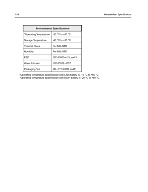 Page 321-14Introduction: Specifications
* Operating temperature specification with LiIon battery is -10 °C to +60 °C.
Operating temperature specification with NiMH battery is -20 °C to +60 °C.
 Environmental Specifications
*Operating Temperature  -30 °C to +60 °C 
Storage Temperature  -40 °C to +85 °C 
Thermal Shock Per MIL-STD 
Humidity Per MIL-STD 
ESD  IEC 61000-4-2 Level 3 
Water Intrusion  IEC 60529 -IP57 
Packaging Test  MIL-STD 810D and E  