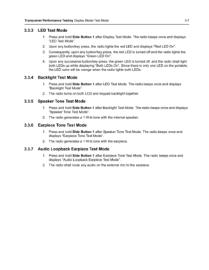 Page 43Transceiver Performance Testing Display Model Test Mode 3-7
3.3.3 LED Test Mode
1. Press and hold Side Button 1 after Display Test Mode. The radio beeps once and displays 
“LED Test Mode”. 
2. Upon any button/key press, the radio lights the red LED and displays “Red LED On”.
3. Consequently, upon any button/key press, the red LED is turned off and the radio lights the 
green LED and displays “Green LED On”.
4. Upon any successive button/key press, the green LED is turned off, and the radio shall light...