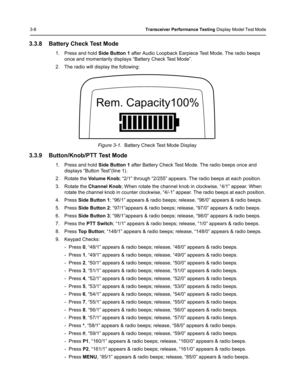 Page 443-8Transceiver Performance Testing Display Model Test Mode
3.3.8 Battery Check Test Mode
1. Press and hold Side Button 1 after Audio Loopback Earpiece Test Mode. The radio beeps 
once and momentarily displays “Battery Check Test Mode”. 
2. The radio will display the following:
Figure 3-1.  Battery Check Test Mode Display
3.3.9 Button/Knob/PTT Test Mode
1. Press and hold Side Button 1 after Battery Check Test Mode. The radio beeps once and 
displays “Button Test”(line 1). 
2. Rotate the Vo l u m e  K n o...