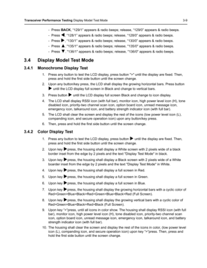 Page 45Transceiver Performance Testing Display Model Test Mode 3-9
- Press BACK, “129/1” appears & radio beeps; release, “129/0” appears & radio beeps.
- Press 
W, “128/1” appears & radio beeps; release, “128/0” appears & radio beeps.
- Press 
X, “130/1” appears & radio beeps; release, “130/0” appears & radio beeps.
- Press 
▲, 135/1 appears & radio beeps; release, 135/0 appears & radio beeps.
- Press 
▼, 136/1 appears & radio beeps; release, 136/0 appears & radio beeps.
3.4 Display Model Test Mode
3.4.1...