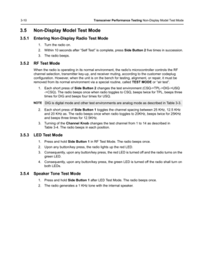 Page 463-10Transceiver Performance Testing Non-Display Model Test Mode
3.5 Non-Display Model Test Mode
3.5.1 Entering Non-Display Radio Test Mode
1. Turn the radio on.
2. Within 10 seconds after “Self Test” is complete, press Side Button 2 five times in succession.
3. The radio beeps.
3.5.2 RF Test Mode
When the radio is operating in its normal environment, the radios microcontroller controls the RF 
channel selection, transmitter key-up, and receiver muting, according to the customer codeplug 
configuration....