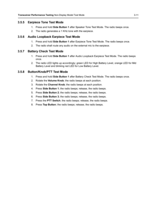 Page 47Transceiver Performance Testing Non-Display Model Test Mode 3-11
3.5.5 Earpiece Tone Test Mode
1. Press and hold Side Button 1 after Speaker Tone Test Mode. The radio beeps once.
2. The radio generates a 1 KHz tone with the earpiece.
3.5.6 Audio Loopback Earpiece Test Mode
1. Press and hold Side Button 1 after Earpiece Tone Test Mode. The radio beeps once.
2. The radio shall route any audio on the external mic to the earpiece. 
3.5.7 Battery Check Test Mode
1. Press and hold Side Button 1 after Audio...