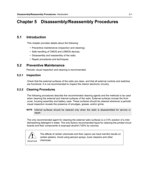 Page 51Disassembly/Reassembly Procedures: Introduction 5-1
Chapter 5 Disassembly/Reassembly Procedures
5.1 Introduction
This chapter provides details about the following:
• Preventive maintenance (inspection and cleaning).
• Safe handling of CMOS and LDMOS devices.
• Disassembly and reassembly of the radio.
• Repair procedures and techniques.
5.2 Preventive Maintenance
Periodic visual inspection and cleaning is recommended.
5.2.1 Inspection
Check that the external surfaces of the radio are clean, and that all...