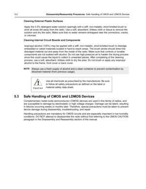 Page 525-2Disassembly/Reassembly Procedures: Safe Handling of CMOS and LDMOS Devices
Cleaning External Plastic Surfaces
Apply the 0.5% detergent-water solution sparingly with a stiff, non-metallic, short-bristled brush to 
work all loose dirt away from the radio. Use a soft, absorbent, lintless cloth or tissue to remove the 
solution and dry the radio. Make sure that no water remains entrapped near the connectors, cracks, 
or crevices.
Cleaning Internal Circuit Boards and Components
Isopropyl alcohol (100%) may...