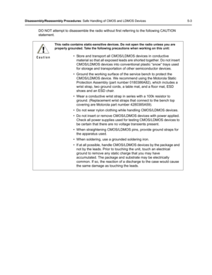 Page 53Disassembly/Reassembly Procedures: Safe Handling of CMOS and LDMOS Devices 5-3
DO NOT attempt to disassemble the radio without first referring to the following CAUTION 
statement.
This radio contains static-sensitive devices. Do not open the radio unless you are 
properly grounded. Take the following precautions when working on this unit:
• Store and transport all CMOS/LDMOS devices in conductive 
material so that all exposed leads are shorted together. Do not insert 
CMOS/LDMOS devices into conventional...