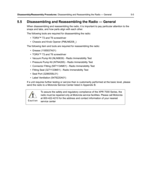 Page 55Disassembly/Reassembly Procedures: Disassembling and Reassembling the Radio — General 5-5
5.5 Disassembling and Reassembling the Radio — General
When disassembling and reassembling the radio, it is important to pay particular attention to the 
snaps and tabs, and how parts align with each other.
The following tools are required for disassembling the radio:
• TORX™ T3 and T6 screwdriver
• Chassis and Knob Opener (PMLN6208_)
The following item and tools are required for reassembling the radio:
• Grease...