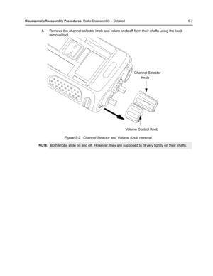 Page 57Disassembly/Reassembly Procedures: Radio Disassembly – Detailed 5-7
4.Remove the channel selector knob and volum knob off from their shafts using the knob 
removal tool. 
Figure 5-2.  Channel Selector and Volume Knob removal.
NOTEBoth knobs slide on and off. However, they are supposed to fit very tightly on their shafts.
Volume Control KnobChannel Selector
Knob 