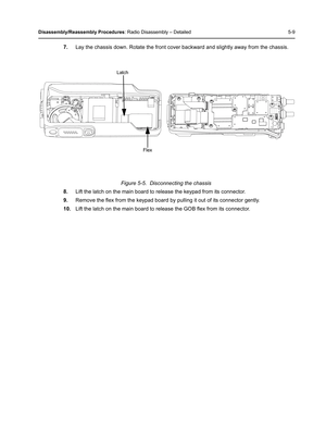 Page 59Disassembly/Reassembly Procedures: Radio Disassembly – Detailed 5-9
7.Lay the chassis down. Rotate the front cover backward and slightly away from the chassis.
Figure 5-5.  Disconnecting the chassis
8.Lift the latch on the main board to release the keypad from its connector.
9.Remove the flex from the keypad board by pulling it out of its connector gently.
10.Lift the latch on the main board to release the GOB flex from its connector.
Flex
Latch 