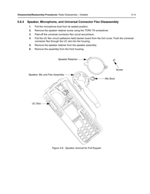 Page 63Disassembly/Reassembly Procedures: Radio Disassembly – Detailed 5-13
5.6.4 Speaker, Microphone, and Universal Connector Flex Disassembly
1.Pull the microphone boot from its seated position.
2.Remove the speaker retainer screw using the TORX T6 screwdriver.
3.Peel-off the universal connector flex circuit escutcheon.
4.Pull the UC flex circuit (adhesive held) backer board from the font cover. Push the universal 
connector flex through the UC slot into the housing.
5.Remove the speaker retainer from the...