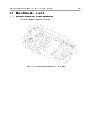 Page 67Disassembly/Reassembly Procedures: Radio Reassembly - Detailed 5-17
5.7 Radio Reassembly - Detailed
5.7.1 Emergency Button and Speaker Reassembly
1.Slot in the emergency button in its proper slot.
Figure 5-13.  Emergency Button reassembly for Full Keypad 