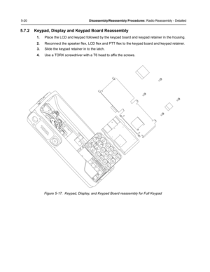 Page 705-20Disassembly/Reassembly Procedures: Radio Reassembly - Detailed
5.7.2 Keypad, Display and Keypad Board Reassembly
1.Place the LCD and keypad followed by the keypad board and keypad retainer in the housing.
2.Reconnect the speaker flex, LCD flex and PTT flex to the keypad board and keypad retainer.
3.Slide the keypad retainer in to the latch.
4.Use a TORX screwdriver with a T6 head to affix the screws.
Figure 5-17.  Keypad, Display, and Keypad Board reassembly for Full Keypad 