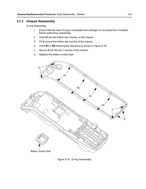 Page 71Disassembly/Reassembly Procedures: Radio Reassembly - Detailed 5-21
5.7.3 Chassis Reassembly
O-ring reassembly:
i. Ensure that the main O-ring is not twisted and untangle it to its actual form if needed 
before performing reassembly.
ii. Insert D into the bottom two notches on the chassis.
iii. Fit C around the bottom two corners of the chassis.
iv. Insert B1 to B4 following the sequence as shown in Figure 5-18.
v. Secure A into the top 2 notches of the chassis.
vi. Replace the battery contact seal....