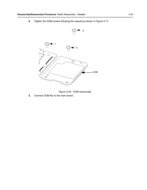 Page 73Disassembly/Reassembly Procedures: Radio Reassembly - Detailed 5-23
4.Tighten the GOB screws following the sequence shown in Figure 5-17.
Figure 5-20.  GOB reassembly
5.Connect GOB flex to the main board.
2
1
3
GOB 